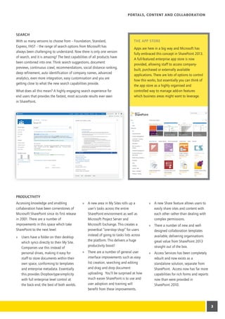 Portals, Content and Collaboration




Search
With so many versions to choose from – Foundation, Standard,                       The App Store
Express, FAST – the range of search options from Microsoft has
                                                                                   Apps are here in a big way and Microsoft has
always been challenging to understand. Now there is only one version
                                                                                   fully embraced this concept in SharePoint 2013.
of search, and it is amazing! The best capabilities of all products have
                                                                                   A full-featured enterprise app store is now
been combined into one. Think search suggestions, document
                                                                                   provided, allowing staff to access company-
previews, continuous crawl, recommendations, social distance ranking,
                                                                                   built, purchased or externally available
deep refinement, auto identification of company names, advanced
                                                                                   applications. There are lots of options to control
analytics, even more integration, easy customisation and you are
                                                                                   how this works, but essentially you can think of
getting close to what the new search capabilities provide.
                                                                                   the app store as a highly organised and
What does all this mean? A highly engaging search experience for                   controlled way to manage add-on features
end users that provides the fastest, most accurate results ever seen               which business areas might want to leverage.
in SharePoint.




Productivity
Accessing knowledge and enabling               »» A new area in My Sites rolls up a          »» A new Share feature allows users to
collaboration have been cornerstones of           user’s tasks across the entire                easily share sites and content with
Microsoft SharePoint since its first release      SharePoint environment as well as             each other rather than dealing with
in 2001. There are a number of                    Microsoft Project Server and                  complex permissions.
improvements in this space which take             Microsoft Exchange. This creates a         »» There a number of new and well-
SharePoint to the next level:                     proverbial “one-stop shop” for users          designed collaboration templates
                                                  instead of going to tasks lists across        available, delivering organisations
»» Users have a folder on their desktop
                                                  the platform. This delivers a huge            great value from SharePoint 2013
   which syncs directly to their My Site.
                                                  productivity boost!                           straight out of the box.
   Companies use this instead of
   personal drives, making it easy for         »» There are a number of general user         »» Access Services has been completely
   staff to store documents within their          interface improvements such as easy           rebuilt and now exists as a
   own space, conforming to templates             list creation, searching and editing          standalone solution, separate from
   and enterprise metadata. Essentially           and drag and drop document                    SharePoint. Access now has far more
   this provides Dropbox-type-simplicity          uploading. You’ll be surprised at how         capabilities for rich forms and reports
   with full enterprise level control at          much easier SharePoint is to use and          now than were provided in
   the back end; the best of both worlds.         user adoption and training will               SharePoint 2010.
                                                  benefit from these improvements.



                                                                                                                                          3
 