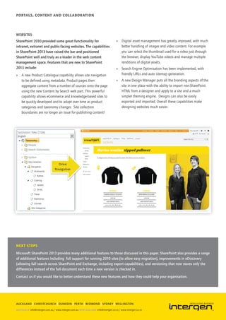 Portals, Content and Collaboration




Websites
SharePoint 2010 provided some great functionality for             »» Digital asset management has greatly improved, with much
intranet, extranet and public-facing websites. The capabilities      better handling of images and video content. For example
in SharePoint 2013 have raised the bar and positioned                you can select the thumbnail used for a video just through
SharePoint well and truly as a leader in the web content             the browser, display YouTube videos and manage multiple
management space. Features that are new to SharePoint                renditions of digital assets.
2013 include:                                                     »» Search Engine Optimisation has been implemented, with
»» A new Product Catalogue capability allows site navigation         friendly URLs and auto sitemap generation.
   to be defined using metadata. Product pages then               »» A new Design Manager puts all the branding aspects of the
   aggregate content from a number of sources onto the page          site in one place with the ability to import non-SharePoint
   using the new Content by Search web part. This powerful           HTML from a designer and apply to a site and a much
   capability allows eCommerce and knowledge-based sites to          simpler theming engine. Designs can also be easily
   be quickly developed and to adapt over time as product            exported and imported. Overall these capabilities make
   categories and taxonomy changes. Site collection                  designing websites much easier.
   boundaries are no longer an issue for publishing content!




Next steps
Microsoft SharePoint 2013 provides many additional features to those discussed in this paper. SharePoint also provides a range
of additional features including full support for running 2010 sites (to allow easy migration), improvements in eDiscovery
(allowing full search across SharePoint and Exchange, including export capabilities), and versioning that now stores only the
differences instead of the full document each time a new version is checked in.
Contact us if you would like to better understand these new features and how they could help your organisation.




AUCKLAND CHRISTCHURCH DUNEDIN PERTH REDMOND SYDNEY WELLINGTON
 