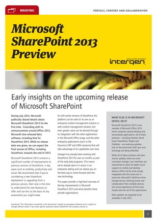 briefing                                                                                  Portals, Content and Collaboration




Microsoft
SharePoint 2013
Preview


Early insights on the upcoming release
of Microsoft SharePoint
During July 2012, Microsoft                              As with earlier versions of SharePoint, the
                                                                                                                What else is in Microsoft
publically shared details about                          platform can be used on its own as an
                                                                                                                Office 2013?
Microsoft SharePoint 2013 for the                        enterprise content management solution or
                                                                                                                Microsoft SharePoint 2013 is one
first time. Coinciding with its                          web content management solution, but
                                                                                                                member of Microsoft Office 2013,
announcements around Office 2013,                        even greater value can be derived through              which comprises several desktop and
Microsoft also released beta                             its integration with the other applications            server-based applications. All of these
software, including that for                             in the Microsoft Office range, and the other           products – including Outlook, Word,
SharePoint 2013. While no release                        enterprise applications (such as the                   Excel, PowerPoint, Project and
                                                         Dynamics ERP and CRM solutions) that will              OneNote – are receiving updates,
date was given, we can expect the
                                                                                                                and on the server-side, both Lync and
final version of Office, including                       take advantage of its capabilities over time.
                                                                                                                Exchange are being refreshed.
SharePoint, towards the end of 2012.
                                                         Intergen has already been working with                 While all of these solutions will each
Microsoft SharePoint 2013 contains a                     SharePoint 2013 for over six months as part            receive updates, there are some
significant number of improvements to                    of the early beta programs. This means                 consistent changes: user interfaces are
previous versions of SharePoint, in key                  we’ve already seen it in action in an                  streamlined to allow for better touch
                                                         enterprise setting and can advise you on               support on mobile and desktop
areas such as mobility, productivity and
                                                                                                                devices; Office will be more closely
social. We recommend that if you’re                      the best way to move forward with this
                                                                                                                integrated with the cloud and, in
considering a new SharePoint                             new technology.                                        particular, Microsoft’s SkyDrive online
deployment or upgrading from a                                                                                  storage service, allowing access and
                                                         This paper provides a high-level overview of
previous version, then now is the time                                                                          collaboration from multiple devices;
                                                         the key improvements in Microsoft
to understand the new features on                                                                               and social experiences will be more
                                                         SharePoint 2013 and what benefits these                closely tied into all of the applications.
offer and use this as the basis of any
                                                         provide organisations.
assessment you might make.                                                                                      Most updates are expected to be
                                                                                                                available in late 2012.

Disclaimer: The information contained in this document is based on pre-release software and is subject to
change without notice. If you have specific questions about SharePoint 2013 please contact us.


                                                                                                                                                             1
 