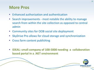 30




More Pros
• Enhanced authorization and authentication
• Search improvements - most notable the ability to manage
  search from within the site collection as opposed to central
  admin
• Community sites for OOB social site deployment
• SkyDrive Pro allows for cloud storage and synchronization
• Cross farm content publishing

• IDEAL: small company of 100-5000 needing a collaboration
  based portal in a .NET environment
 