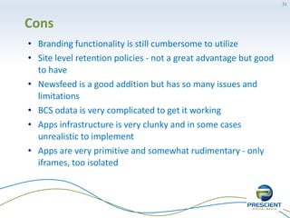 31




Cons
• Branding functionality is still cumbersome to utilize
• Site level retention policies - not a great advantage but good
  to have
• Newsfeed is a good addition but has so many issues and
  limitations
• BCS odata is very complicated to get it working
• Apps infrastructure is very clunky and in some cases
  unrealistic to implement
• Apps are very primitive and somewhat rudimentary - only
  iframes, too isolated
 