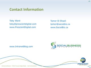 45




                Contact Information

                Toby Ward                                                     Tamer El Shazli
                toby@prescientdigital.com                                     tamer@socialbiz.ca
                www.PrescientDigital.com                                      www.SocialBiz.ca




                www.IntranetBlog.com




Strictly Confidential © 2011 Prescient Digital Media   Not For Distribution
 