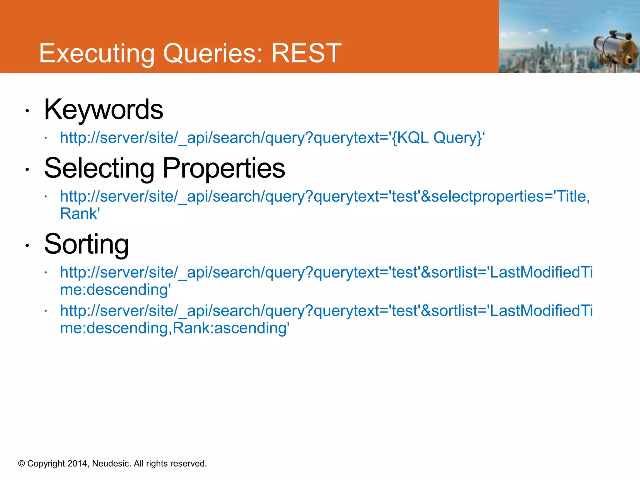 © Copyright 2014, Neudesic. All rights reserved.
 Keywords
 http://server/site/_api/search/query?querytext='{KQL Query}‘
 Selecting Properties
 http://server/site/_api/search/query?querytext='test'&selectproperties='Title,
Rank'
 Sorting
 http://server/site/_api/search/query?querytext='test'&sortlist='LastModifiedTi
me:descending'
 http://server/site/_api/search/query?querytext='test'&sortlist='LastModifiedTi
me:descending,Rank:ascending
Executing Queries: REST
 