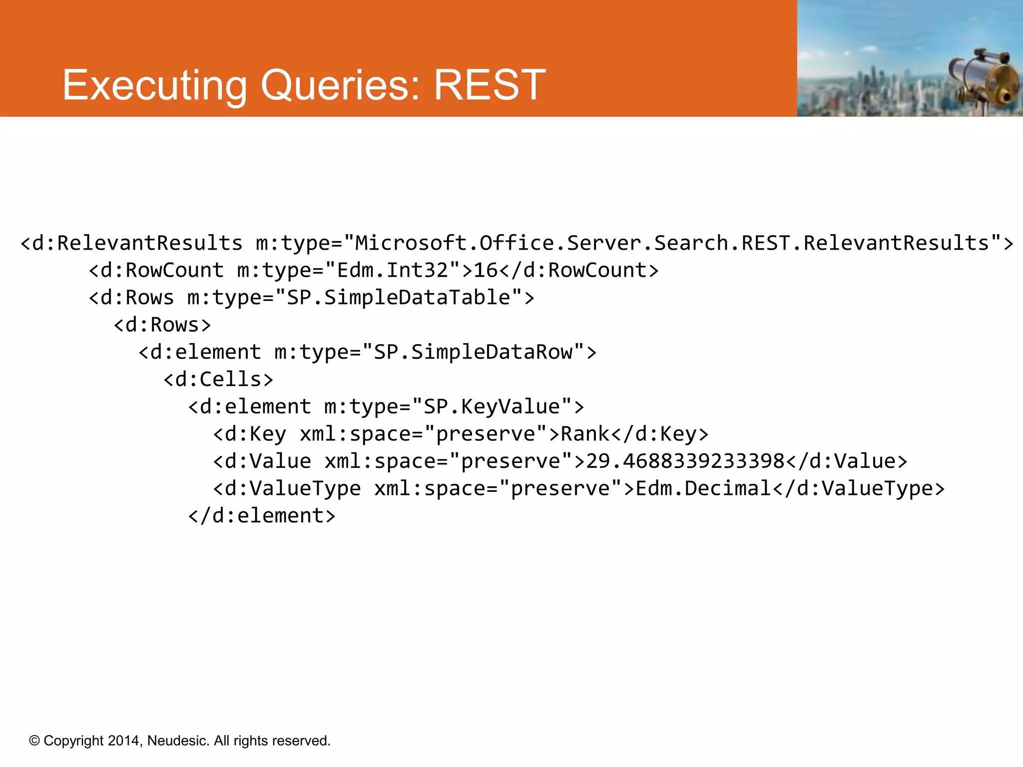 © Copyright 2014, Neudesic. All rights reserved.
Executing Queries: REST
<d:RelevantResults m:type="Microsoft.Office.Server.Search.REST.RelevantResults">
<d:RowCount m:type="Edm.Int32">16</d:RowCount>
<d:Rows m:type="SP.SimpleDataTable">
<d:Rows>
<d:element m:type="SP.SimpleDataRow">
<d:Cells>
<d:element m:type="SP.KeyValue">
<d:Key xml:space="preserve">Rank</d:Key>
<d:Value xml:space="preserve">29.4688339233398</d:Value>
<d:ValueType xml:space="preserve">Edm.Decimal</d:ValueType>
</d:element>
 