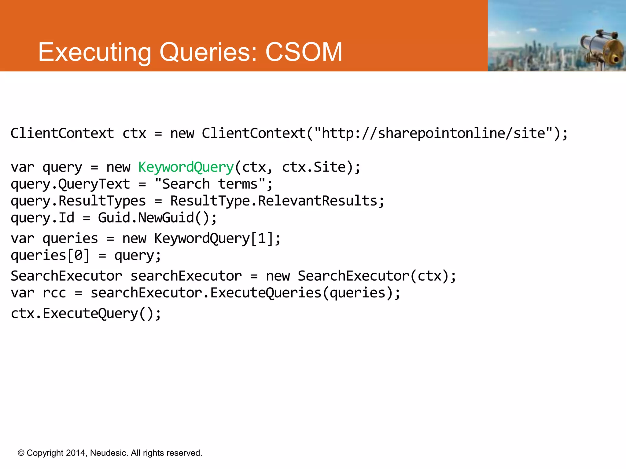 © Copyright 2014, Neudesic. All rights reserved.
Executing Queries: CSOM
ClientContext ctx = new ClientContext("http://sharepointonline/site");
var query = new KeywordQuery(ctx, ctx.Site);
query.QueryText = "Search terms";
query.ResultTypes = ResultType.RelevantResults;
query.Id = Guid.NewGuid();
var queries = new KeywordQuery[1];
queries[0] = query;
SearchExecutor searchExecutor = new SearchExecutor(ctx);
var rcc = searchExecutor.ExecuteQueries(queries);
ctx.ExecuteQuery();
 