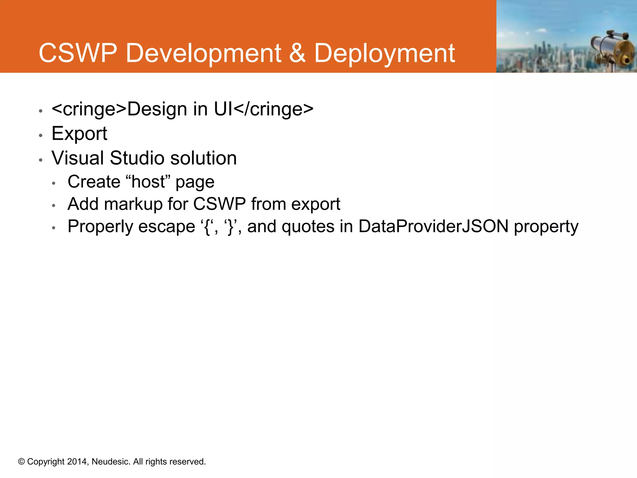 © Copyright 2014, Neudesic. All rights reserved.
• <cringe>Design in UI</cringe>
• Export
• Visual Studio solution
• Create “host” page
• Add markup for CSWP from export
• Properly escape ‘{‘, ‘}’, and quotes in DataProviderJSON property
CSWP Development & Deployment
 