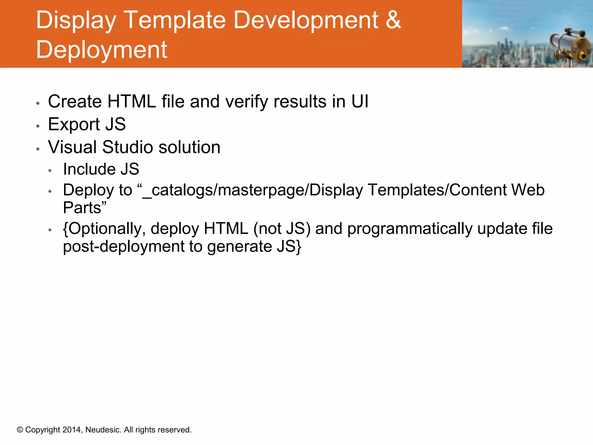 © Copyright 2014, Neudesic. All rights reserved.
• Create HTML file and verify results in UI
• Export JS
• Visual Studio solution
• Include JS
• Deploy to “_catalogs/masterpage/Display Templates/Content Web
Parts”
• {Optionally, deploy HTML (not JS) and programmatically update file
post-deployment to generate JS}
Display Template Development &
Deployment
 