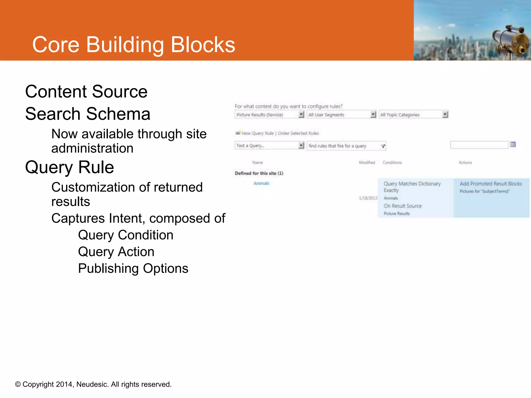 © Copyright 2014, Neudesic. All rights reserved.
Core Building Blocks
Content Source
Search Schema
Now available through site
administration
Query Rule
Customization of returned
results
Captures Intent, composed of
Query Condition
Query Action
Publishing Options
 
