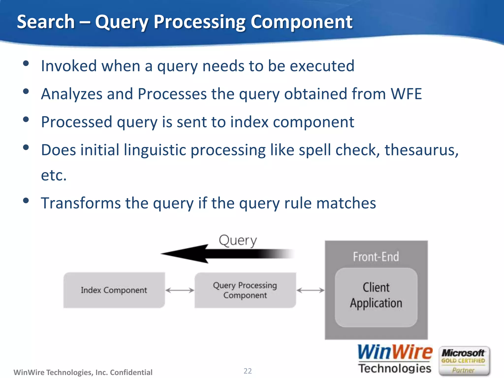 © 2010 WinWire TechnologiesWinWire Technologies, Inc. Confidential
• Invoked when a query needs to be executed
• Analyzes and Processes the query obtained from WFE
• Processed query is sent to index component
• Does initial linguistic processing like spell check, thesaurus,
etc.
• Transforms the query if the query rule matches
Search – Query Processing Component
22
 