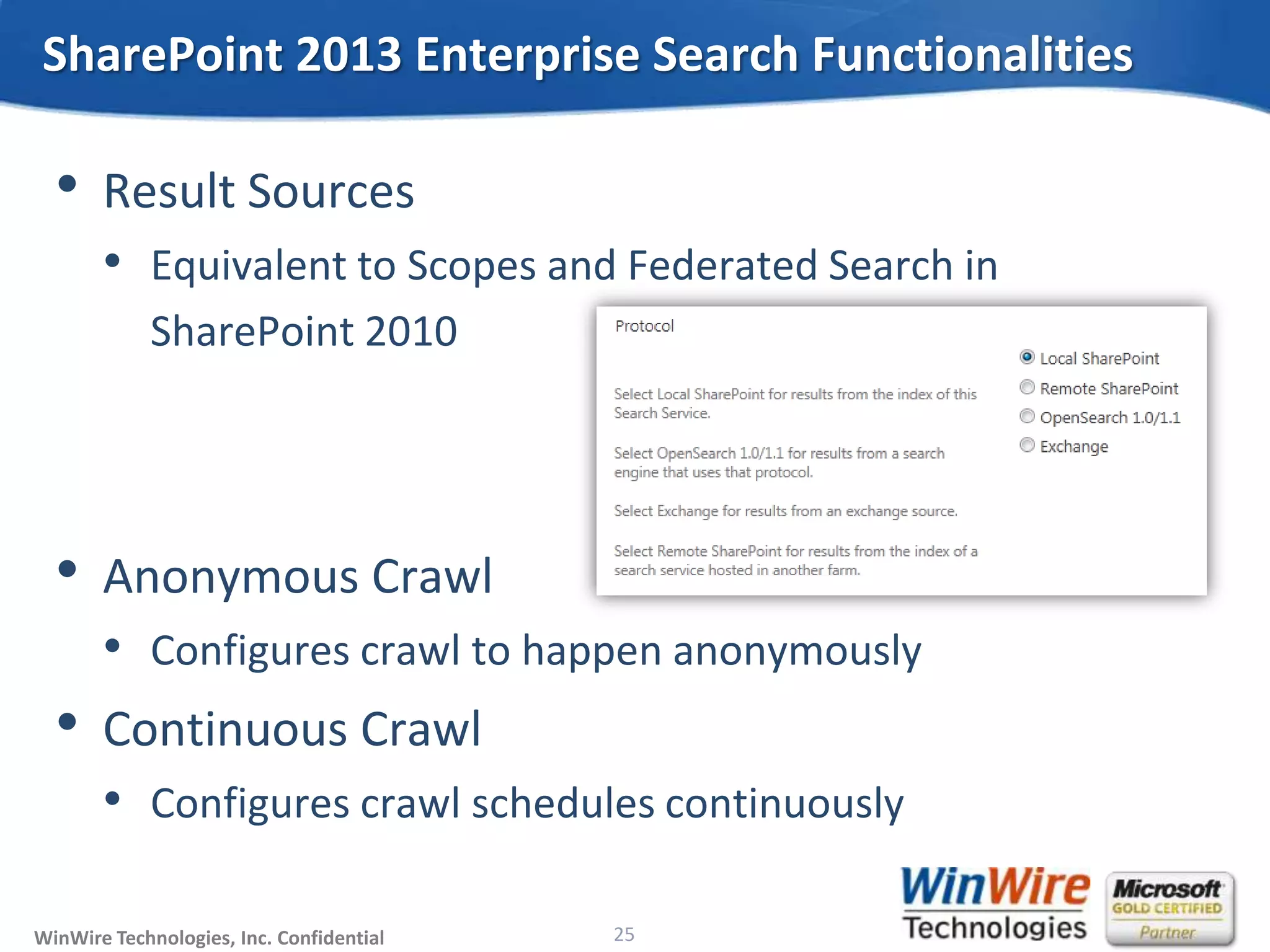 © 2010 WinWire TechnologiesWinWire Technologies, Inc. Confidential
• Result Sources
• Equivalent to Scopes and Federated Search in
SharePoint 2010
• Anonymous Crawl
• Configures crawl to happen anonymously
• Continuous Crawl
• Configures crawl schedules continuously
SharePoint 2013 Enterprise Search Functionalities
25
 