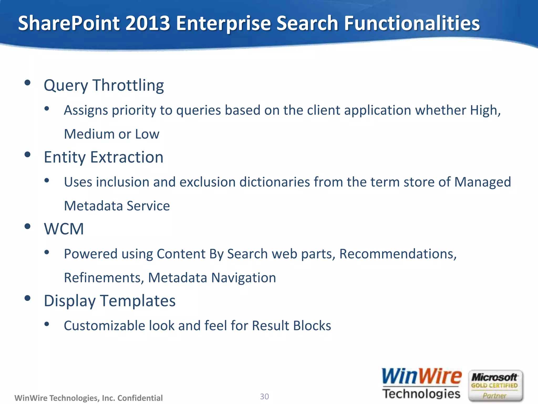 © 2010 WinWire TechnologiesWinWire Technologies, Inc. Confidential
• Query Throttling
• Assigns priority to queries based on the client application whether High,
Medium or Low
• Entity Extraction
• Uses inclusion and exclusion dictionaries from the term store of Managed
Metadata Service
• WCM
• Powered using Content By Search web parts, Recommendations,
Refinements, Metadata Navigation
• Display Templates
• Customizable look and feel for Result Blocks
SharePoint 2013 Enterprise Search Functionalities
30
 