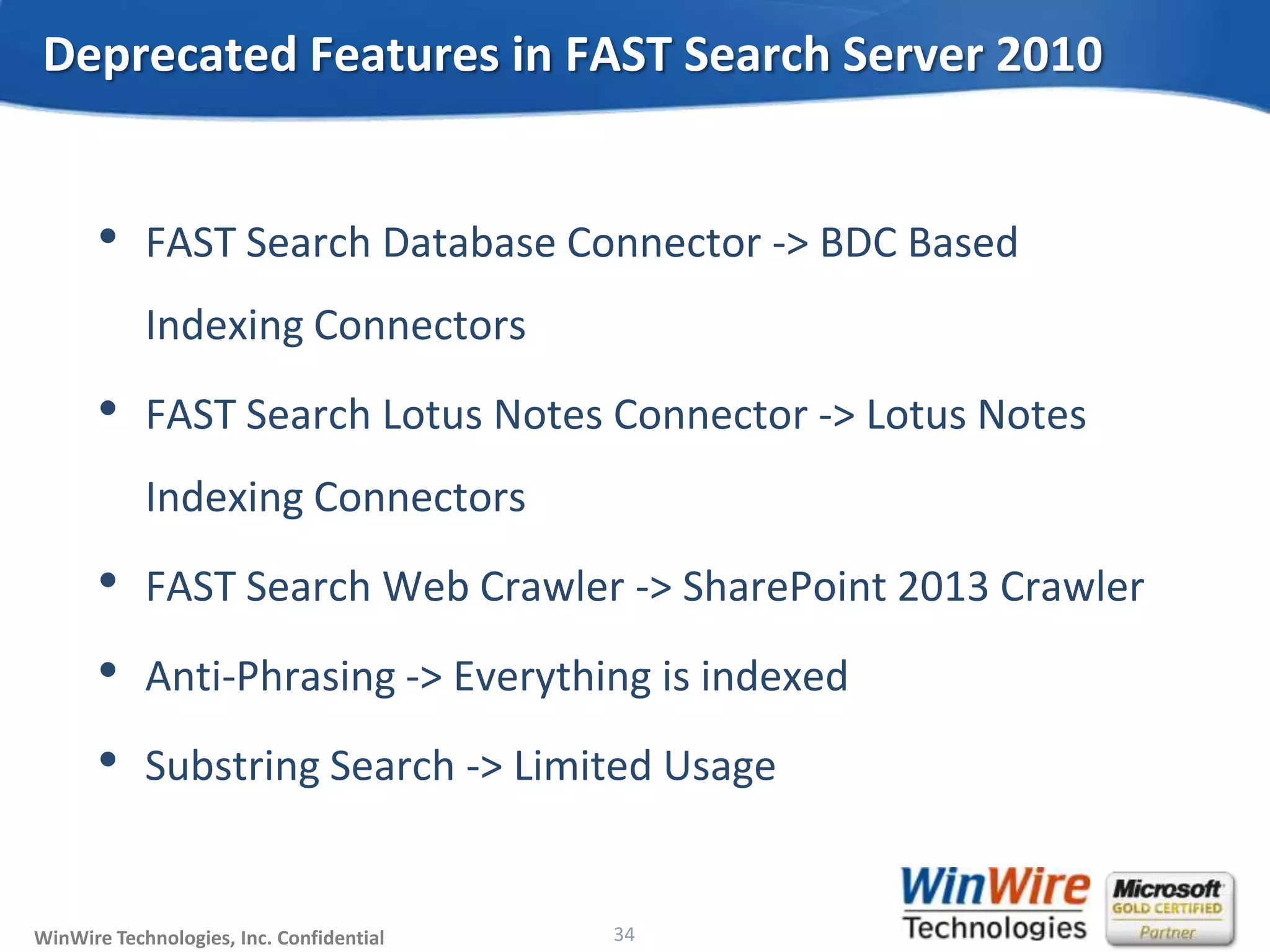© 2010 WinWire TechnologiesWinWire Technologies, Inc. Confidential
• FAST Search Database Connector -> BDC Based
Indexing Connectors
• FAST Search Lotus Notes Connector -> Lotus Notes
Indexing Connectors
• FAST Search Web Crawler -> SharePoint 2013 Crawler
• Anti-Phrasing -> Everything is indexed
• Substring Search -> Limited Usage
Deprecated Features in FAST Search Server 2010
34
 