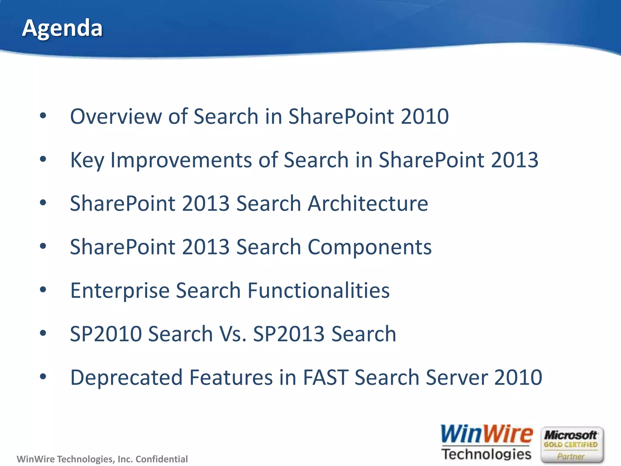 © 2010 WinWire TechnologiesWinWire Technologies, Inc. Confidential
Agenda
• Overview of Search in SharePoint 2010
• Key Improvements of Search in SharePoint 2013
• SharePoint 2013 Search Architecture
• SharePoint 2013 Search Components
• Enterprise Search Functionalities
• SP2010 Search Vs. SP2013 Search
• Deprecated Features in FAST Search Server 2010
 