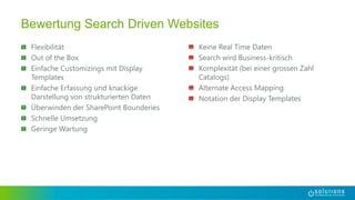 Flexibilität
Out of the Box
Einfache Customizings mit Display
Templates
Einfache Erfassung und knackige
Darstellung von strukturierten Daten
Überwinden der SharePoint Bounderies
Schnelle Umsetzung
Geringe Wartung
Bewertung Search Driven Websites
Keine Real Time Daten
Search wird Business-kritisch
Komplexität (bei einer grossen Zahl
Catalogs)
Alternate Access Mapping
Notation der Display Templates
 