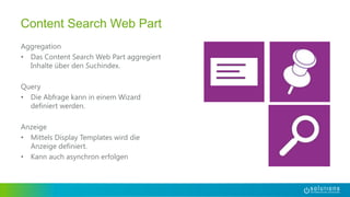 Aggregation
• Das Content Search Web Part aggregiert
Inhalte über den Suchindex.
Query
• Die Abfrage kann in einem Wizard
definiert werden.
Anzeige
• Mittels Display Templates wird die
Anzeige definiert.
• Kann auch asynchron erfolgen
Content Search Web Part
 