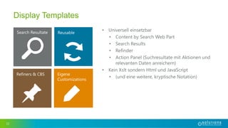 12
Display Templates
• Universell einsetzbar
• Content by Search Web Part
• Search Results
• Refinder
• Action Panel (Suchresultate mit Aktionen und
relevanten Daten anreichern)
• Kein Xslt sondern Html und JavaScript
• (und eine weitere, kryptische Notation)
 