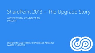 SharePoint 2013 – The Upgrade Story
WICTOR WILÉN, CONNECTA AB
SWEDEN




SHAREPOINT AND PROJECT CONFERENCE ADRIATICS
ZAGREB, 11/28/2012
 