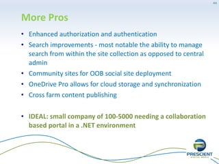 Cons
• Branding functionality is still cumbersome to utilize
• Site level retention policies - not a great advantage but
good to have
• Newsfeed is a good addition but has so many issues
and limitations
• BCS data is very complicated to get it working
• Apps infrastructure is very clunky and in some cases
unrealistic to implement
• Apps are very primitive and somewhat rudimentary -
only iframes, too isolated
44
 