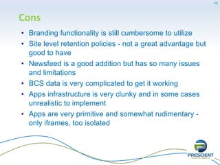 More Cons
• Cannot be deployed to a small environment with its full
capabilities - need separate OWA server, separate
workflow server
• The new Access DB templates (apps) are useless at his
stage , you better off using light switch
• Cross-sites and site collections integration and list
linking is still no near where it should be
• CAUTION: Potential for unmanaged proliferation without
careful planning & governance; not a large enterprise
solution unto itself
45
 