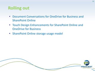 In development
• Improved User Interface with Card View for Yammer
• SharePoint API partial file upload support
• OneDrive for Business Sync for Mac
• Weather Bar in Outlook Web App
• Search Suggestions & Refiners in Outlook Web App
• Office Online support in Yammer
• User Activity Reports
• Document deletion policies for OneDrive for Business and
SharePoint Online
• Increase Message Size limit to 50 MB
55
 