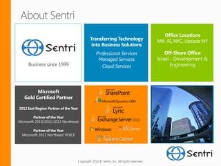 Israel - Development &
     Business since 1999                                                                           Engineering




2012 East Region Partner of the Year

         Partner of the Year
Microsoft 2010/2011/2012 Northeast

        Partner of the Year
  Microsoft 2011 Northeast VOICE




                                       Copyright 2012 © Sentri, Inc. All rights reserved.
 