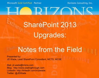 SharePoint 2013
Upgrades:
Notes from the Field
Presented by:
JD Wade, Lead SharePoint Consultant, MCTS, MCSE
Mail: jd.wade@hrizns.com
Blog: http://www.wadingthrough.com
LinkedIn: http://linkedin.com/in/jdwade
Twitter: @JDWade

 
