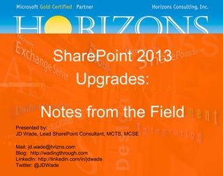SharePoint 2013
Upgrades:
Notes from the Field
Presented by:
JD Wade, Lead SharePoint Consultant, MCTS, MCSE
Mail: jd.wade@hrizns.com
Blog: http://wadingthrough.com
LinkedIn: http://linkedin.com/in/jdwade
Twitter: @JDWade

 