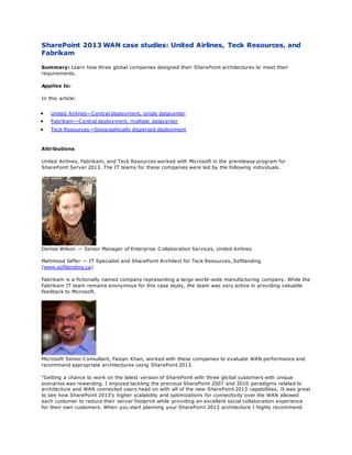 SharePoint 2013 WAN case studies: United Airlines, Teck Resources, and
Fabrikam
Summary: Learn how three global companies designed their SharePoint architectures to meet their
requirements.
Applies to:
In this article:
 United Airlines—Central deployment, single datacenter
 Fabrikam—Central deployment, multiple datacenter
 Teck Resources—Geographically dispersed deployment
Attributions
United Airlines, Fabrikam, and Teck Resources worked with Microsoft in the prerelease program for
SharePoint Server 2013. The IT teams for these companies were led by the following individuals.
Denise Wilson — Senior Manager of Enterprise Collaboration Services, United Airlines
Mahmood Jaffer — IT Specialist and SharePoint Architect for Teck Resources, Softlanding
(www.softlanding.ca)
Fabrikam is a fictionally named company representing a large world-wide manufacturing company. While the
Fabrikam IT team remains anonymous for this case study, the team was very active in providing valuable
feedback to Microsoft.
Microsoft Senior Consultant, Faizan Khan, worked with these companies to evaluate WAN performance and
recommend appropriate architectures using SharePoint 2013.
“Getting a chance to work on the latest version of SharePoint with three global customers with unique
scenarios was rewarding. I enjoyed tackling the previous SharePoint 2007 and 2010 paradigms related to
architecture and WAN connected users head on with all of the new SharePoint 2013 capabilities. It was great
to see how SharePoint 2013’s higher scalability and optimizations for connectivity over the WAN allowed
each customer to reduce their server footprint while providing an excellent social collaboration experience
for their own customers. When you start planning your SharePoint 2013 architecture I highly recommend
 