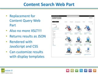 Content Search Web Part
• Replacement for
Content Query Web
Part
• Also no more XSLT!!!
• Returns results as JSON
• Rendered with
JavaScript and CSS
• Can customize results
with display templates
 