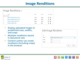 Image Renditions
• Display uploaded images in
predefined sizes, widths,
and crops
• Multiple renditions stored
in document sets
• Content author can create
renditions (including crops)
in the browser
 