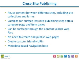 Cross-Site Publishing
• Reuse content between different sites, including site
collections and farms
• Catalogs can surface lists into publishing sites onto a
category page and item pages
• Can be surfaced through the Content Search Web
Part
• No need to create and publish web pages
• Create custom, friendly URLs
• Metadata based navigation base
 