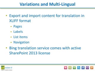Variations and Multi-Lingual
• Export and import content for translation in
XLIFF format
 Pages
 Labels
 List items
 Navigation
• Bing translation service comes with active
SharePoint 2013 license
 