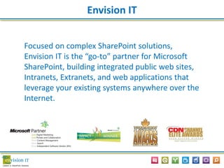 Focused on complex SharePoint solutions,
Envision IT is the “go-to” partner for Microsoft
SharePoint, building integrated public web sites,
Intranets, Extranets, and web applications that
leverage your existing systems anywhere over the
Internet.
Envision IT
 