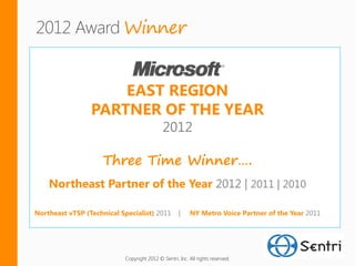Winner


                     EAST REGION
                 PARTNER OF THE YEAR
                                            2012

                     Three Time Winner….
    Northeast Partner of the Year 2012 | 2011 | 2010

Northeast vTSP (Technical Specialist) 2011          |    NY Metro Voice Partner of the Year 2011




                           Copyright 2012 © Sentri, Inc. All rights reserved.
 