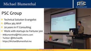 Michael Blumenthal
• MBlumenthal@PSCListens.com
• Twitter: @MichaelBL
• https://MichaelBlumenthal.me
 Technical Solution Evangelist
 Office 365 MVP
 20 years in IT Consulting
 Work with startups to Fortune 500
PSC Group
 