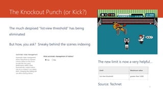 The Knockout Punch (or Kick?)
The much despised “list view threshold” has being
eliminated
12
The new limit is now a very helpful…
Source: Technet
But how, you ask? Sneaky behind the scenes indexing
 