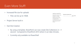 Even More Stuff!
• Increased file size for uploads
• Files can be up to 10GB.
• Project Server built in
• Fast Site Creation
• By using a template, SharePoint can now create Site Collections in ~1
second. Compared to SharePoint 2013 where it can take minutes.
• Currently only available via PowerShell
10
 