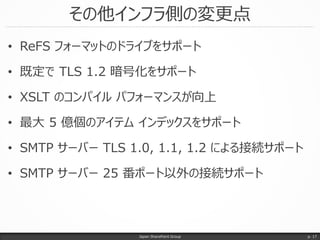 その他インフラ側の変更点
• ReFS フォーマットのドライブをサポート
• 既定で TLS 1.2 暗号化をサポート
• XSLT のコンパイル パフォーマンスが向上
• 最大 5 億個のアイテム インデックスをサポート
• SMTP サーバー TLS 1.0, 1.1, 1.2 による接続サポート
• SMTP サーバー 25 番ポート以外の接続サポート
Japan SharePoint Group p. 17
 