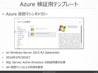 Azure 検証用テンプレート
• Azure 仮想マシンギャラリー
Japan SharePoint Group p. 28
• on Windows Server 2012 R2 Datacenter
• 2016年2月23日まで
• SQL Server, Active Directory は別途用意が必要
• A4 仮想マシン以上の利用を推奨
 