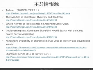 主な情報源
• TechNet（日本語になってます！！）
https://technet.microsoft.com/ja-jp/library/cc303422(v=office.16).aspx
• The Evolution of SharePoint: Overview and Roadmap
http://channel9.msdn.com/Events/Ignite/2015/FND2203
• What’s New for IT Professionals in SharePoint Server 2016
http://channel9.msdn.com/Events/Ignite/2015/BRK2188
• Implementing Next Generation SharePoint Hybrid Search with the Cloud
Search Service Application
http://channel9.msdn.com/Events/Ignite/2015/BRK3134
• Announcing availability of SharePoint Server 2016 IT Preview and cloud hybrid
search
https://blogs.office.com/2015/08/24/announcing-availability-of-sharepoint-server-2016-it-
preview-and-cloud-hybrid-search/
• SharePoint Server 2016 IT Preview について
http://blogs.technet.com/b/sharepoint_support/archive/2015/09/11/sharepoint-server-2016-
it-preview.aspx
Japan SharePoint Group p. 31
 