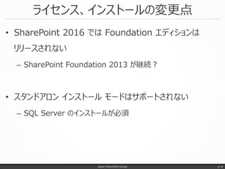 ライセンス、インストールの変更点
• SharePoint 2016 では Foundation エディションは
リリースされない
– SharePoint Foundation 2013 が継続？
• スタンドアロン インストール モードはサ...