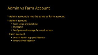 Admin vs Farm Account
• Admin account is not the same as Farm account
• Admin account
• Farm setup and patching
• PSCONFIG
• Configure and manage farm and servers
• Farm account
• Central Admin app pool identity
• Timer Service identity
 