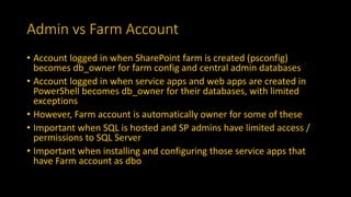 Admin vs Farm Account
• Account logged in when SharePoint farm is created (psconfig)
becomes db_owner for farm config and central admin databases
• Account logged in when service apps and web apps are created in
PowerShell becomes db_owner for their databases, with limited
exceptions
• However, Farm account is automatically owner for some of these
• Important when SQL is hosted and SP admins have limited access /
permissions to SQL Server
• Important when installing and configuring those service apps that
have Farm account as dbo
 