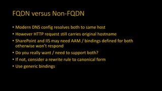 FQDN versus Non-FQDN
• Modern DNS config resolves both to same host
• However HTTP request still carries original hostname
• SharePoint and IIS may need AAM / bindings defined for both
otherwise won’t respond
• Do you really want / need to support both?
• If not, consider a rewrite rule to canonical form
• Use generic bindings
 