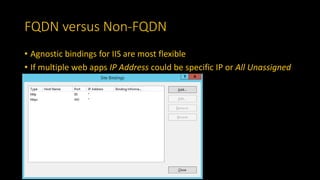 FQDN versus Non-FQDN
• Agnostic bindings for IIS are most flexible
• If multiple web apps IP Address could be specific IP or All Unassigned
 
