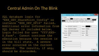 Central Admin On The Blink
SQL database login for
‘XXX_DEV_SharePoint_Config' on
instance ‘XXX_DEV_SP16' failed.
Additional error information from
SQL Server is included below.
Login failed for user ‘YYYXXX-
D_Farm'. Cannot continue the
execution because the session is
in the kill state. A severe
error occurred on the current
command. The results, if any,
should be discarded.
 