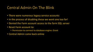 Central Admin On The Blink
• There were numerous legacy service accounts
• In the process of disabling these we went one too far!
• Denied the Farm account access to the farm SQL server
• Reset Farm account to:
• Permission to connect to database engine: Grant
• Central Admin came back online
 