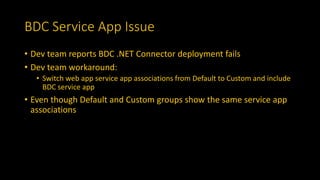 BDC Service App Issue
• Dev team reports BDC .NET Connector deployment fails
• Dev team workaround:
• Switch web app service app associations from Default to Custom and include
BDC service app
• Even though Default and Custom groups show the same service app
associations
 