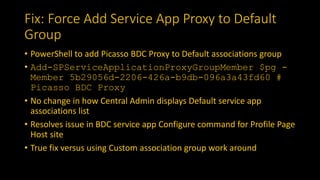 Fix: Force Add Service App Proxy to Default
Group
• PowerShell to add Picasso BDC Proxy to Default associations group
• Add-SPServiceApplicationProxyGroupMember $pg -
Member 5b29056d-2206-426a-b9db-096a3a43fd60 #
Picasso BDC Proxy
• No change in how Central Admin displays Default service app
associations list
• Resolves issue in BDC service app Configure command for Profile Page
Host site
• True fix versus using Custom association group work around
 