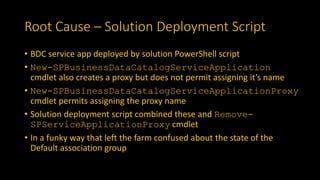 Root Cause – Solution Deployment Script
• BDC service app deployed by solution PowerShell script
• New-SPBusinessDataCatalogServiceApplication
cmdlet also creates a proxy but does not permit assigning it’s name
• New-SPBusinessDataCatalogServiceApplicationProxy
cmdlet permits assigning the proxy name
• Solution deployment script combined these and Remove-
SPServiceApplicationProxy cmdlet
• In a funky way that left the farm confused about the state of the
Default association group
 